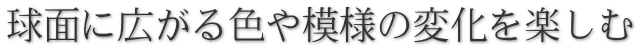 球面に広がる色や模様の変化を楽しむ